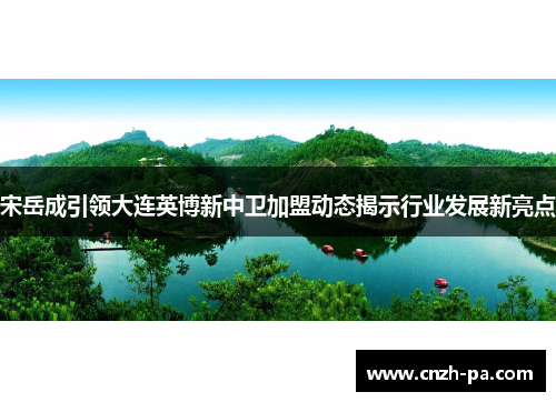 宋岳成引领大连英博新中卫加盟动态揭示行业发展新亮点