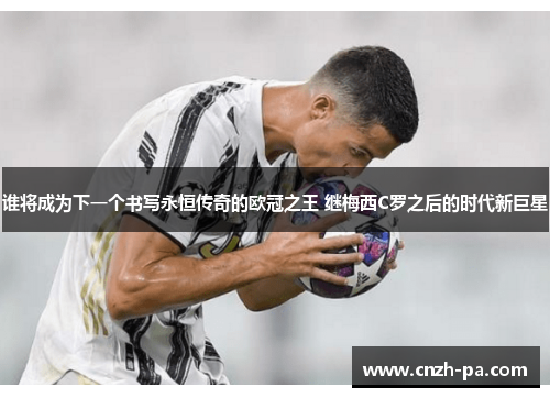 谁将成为下一个书写永恒传奇的欧冠之王 继梅西C罗之后的时代新巨星