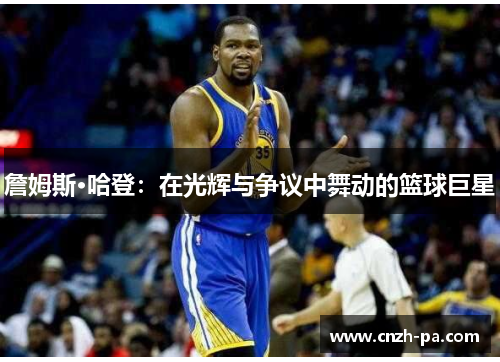 詹姆斯·哈登：在光辉与争议中舞动的篮球巨星
