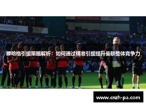 滕哈格引援策略解析：如何通过精准引援提升曼联整体竞争力