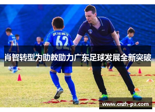 肖智转型为助教助力广东足球发展全新突破