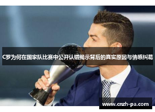 C罗为何在国家队比赛中公开认错揭示背后的真实原因与情感纠葛