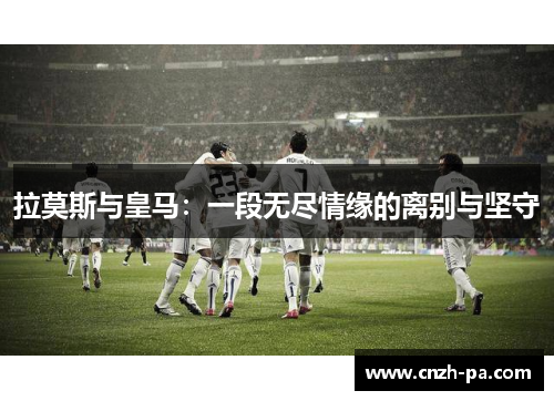 拉莫斯与皇马：一段无尽情缘的离别与坚守