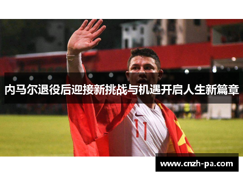 内马尔退役后迎接新挑战与机遇开启人生新篇章