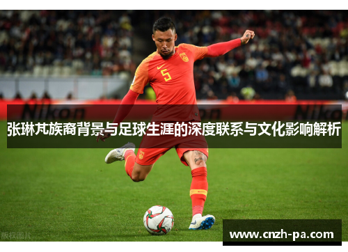 张琳芃族裔背景与足球生涯的深度联系与文化影响解析
