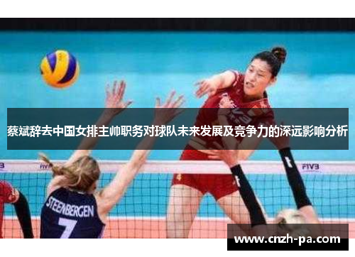 蔡斌辞去中国女排主帅职务对球队未来发展及竞争力的深远影响分析