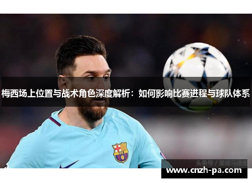 梅西场上位置与战术角色深度解析：如何影响比赛进程与球队体系