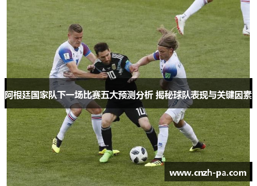 阿根廷国家队下一场比赛五大预测分析 揭秘球队表现与关键因素