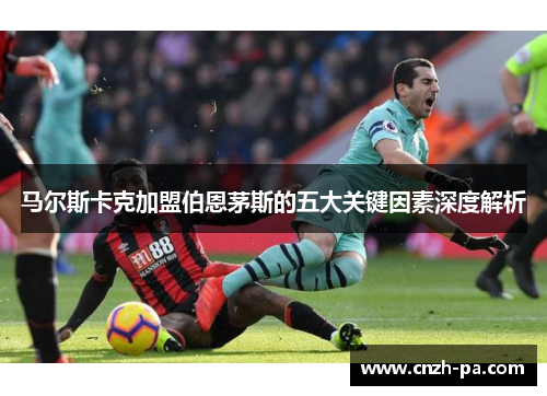 马尔斯卡克加盟伯恩茅斯的五大关键因素深度解析 马尔斯卡克加盟伯恩茅斯的五大关键因素深度解析