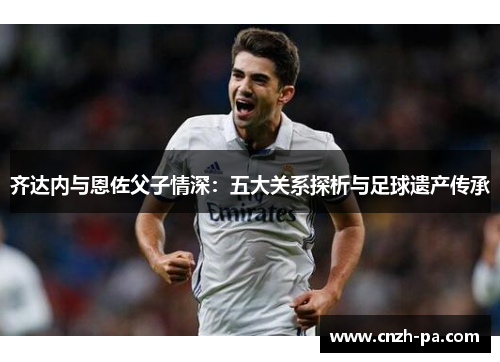 齐达内与恩佐父子情深:五大关系探析与足球遗产传承 齐达内与恩佐父子情深:五大关系探析与足球遗产传承