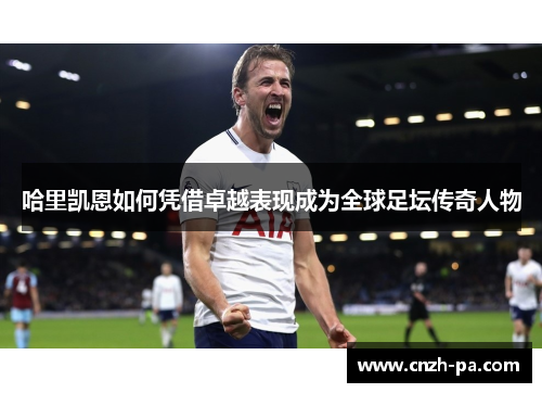 哈里凯恩如何凭借卓越表现成为全球足坛传奇人物 哈里凯恩如何凭借卓越表现成为全球足坛传奇人物