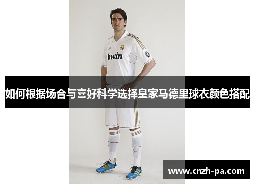 如何根据场合与喜好科学选择皇家马德里球衣颜色搭配 如何根据场合与喜好科学选择皇家马德里球衣颜色搭配