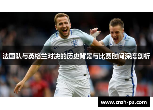 法国队与英格兰对决的历史背景与比赛时间深度剖析 法国队与英格兰对决的历史背景与比赛时间深度剖析