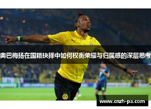 奥巴梅扬在国籍抉择中如何权衡荣耀与归属感的深层思考