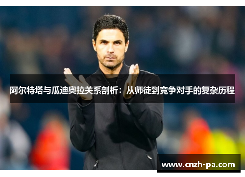 阿尔特塔与瓜迪奥拉关系剖析:从师徒到竞争对手的复杂历程 阿尔特塔与瓜迪奥拉关系剖析:从师徒到竞争对手的复杂历程