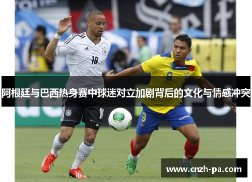 阿根廷与巴西热身赛中球迷对立加剧背后的文化与情感冲突 阿根廷与巴西热身赛中球迷对立加剧背后的文化与情感冲突