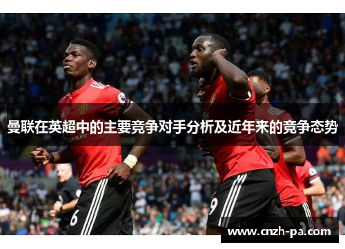 曼联在英超中的主要竞争对手分析及近年来的竞争态势 曼联在英超中的主要竞争对手分析及近年来的竞争态势