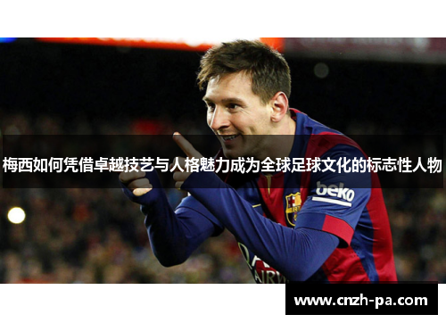 梅西如何凭借卓越技艺与人格魅力成为全球足球文化的标志性人物