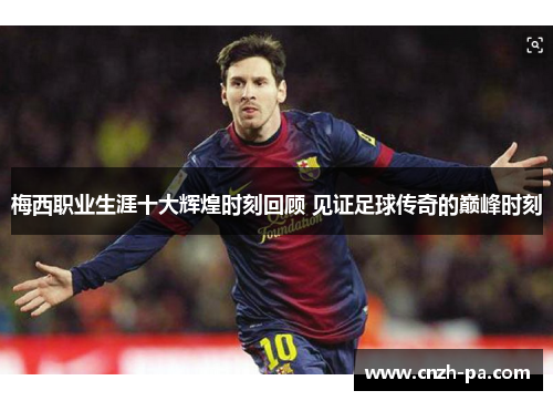 梅西职业生涯十大辉煌时刻回顾 见证足球传奇的巅峰时刻