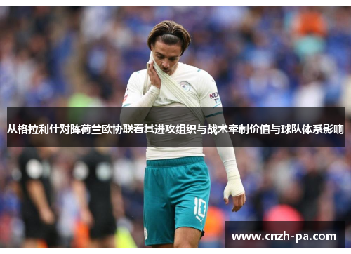 从格拉利什对阵荷兰欧协联看其进攻组织与战术牵制价值与球队体系影响