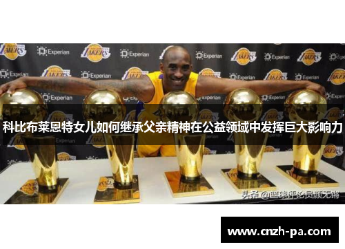 科比布莱恩特女儿如何继承父亲精神在公益领域中发挥巨大影响力 科比布莱恩特女儿如何继承父亲精神在公益领域中发挥巨大影响力