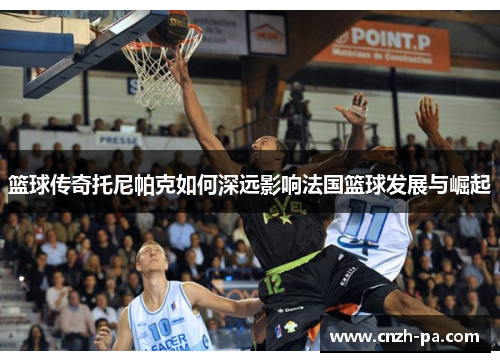 篮球传奇托尼帕克如何深远影响法国篮球发展与崛起 篮球传奇托尼帕克如何深远影响法国篮球发展与崛起