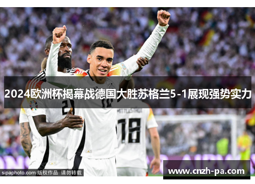 2024欧洲杯揭幕战德国大胜苏格兰5-1展现强势实力