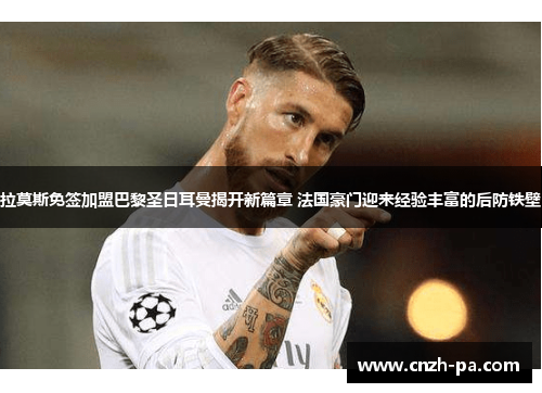 拉莫斯免签加盟巴黎圣日耳曼揭开新篇章 法国豪门迎来经验丰富的后防铁壁