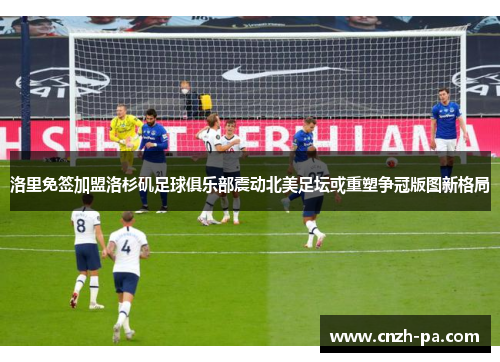 洛里免签加盟洛杉矶足球俱乐部震动北美足坛或重塑争冠版图新格局