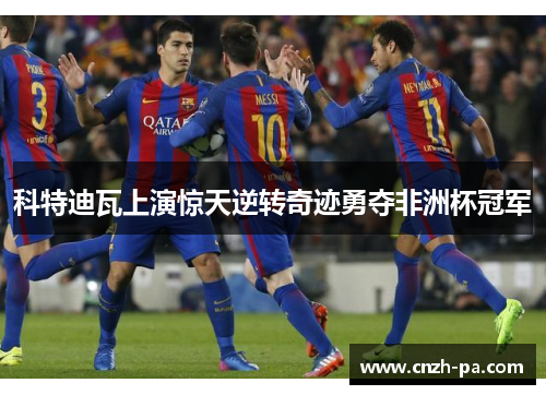 科特迪瓦上演惊天逆转奇迹勇夺非洲杯冠军 科特迪瓦上演惊天逆转奇迹勇夺非洲杯冠军