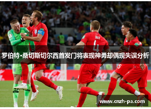 罗伯特·桑切斯切尔西首发门将表现神勇却偶现失误分析 罗伯特·桑切斯切尔西首发门将表现神勇却偶现失误分析