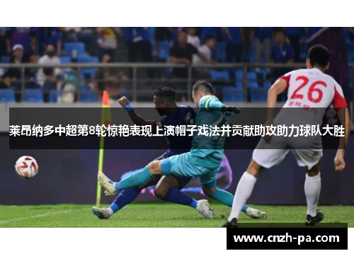 莱昂纳多中超第8轮惊艳表现上演帽子戏法并贡献助攻助力球队大胜
