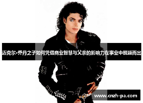 迈克尔·乔丹之子如何凭借商业智慧与父亲的影响力在事业中脱颖而出