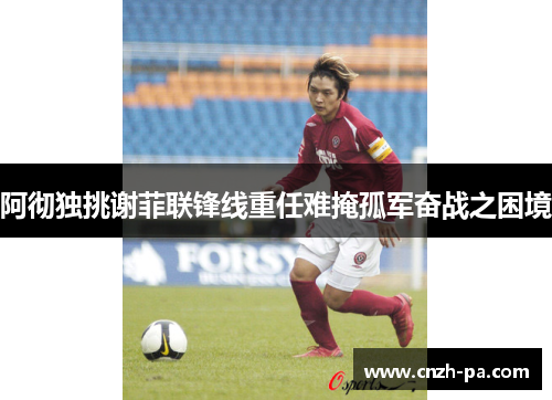 阿彻独挑谢菲联锋线重任难掩孤军奋战之困境