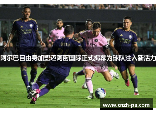 阿尔巴自由身加盟迈阿密国际正式揭幕为球队注入新活力