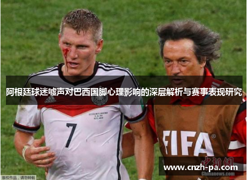 阿根廷球迷嘘声对巴西国脚心理影响的深层解析与赛事表现研究
