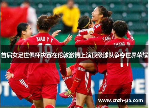 首届女足世俱杯决赛在伦敦激情上演顶级球队争夺世界荣耀