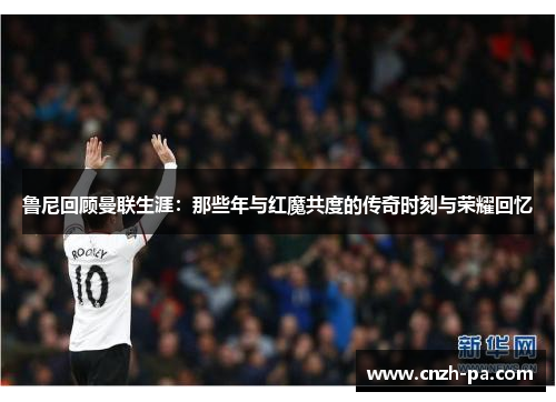 鲁尼回顾曼联生涯：那些年与红魔共度的传奇时刻与荣耀回忆