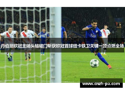 丹伯恩欧冠主场头槌破门斩获欧冠首球纽卡铁卫关键一顶点燃全场