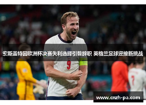索斯盖特因欧洲杯决赛失利选择引咎辞职 英格兰足球迎接新挑战