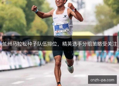兰州马拉松种子队伍排位，精英选手分组策略受关注